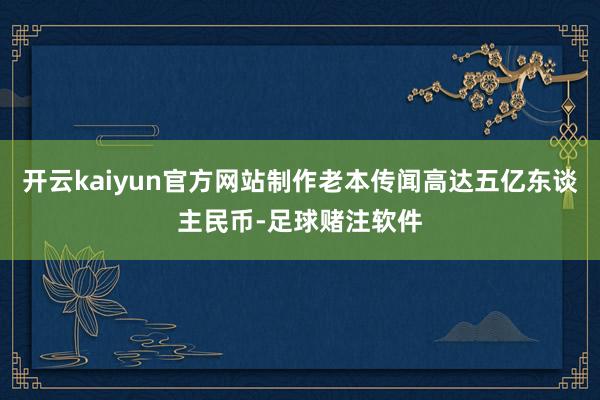 开云kaiyun官方网站制作老本传闻高达五亿东谈主民币-足球赌注软件