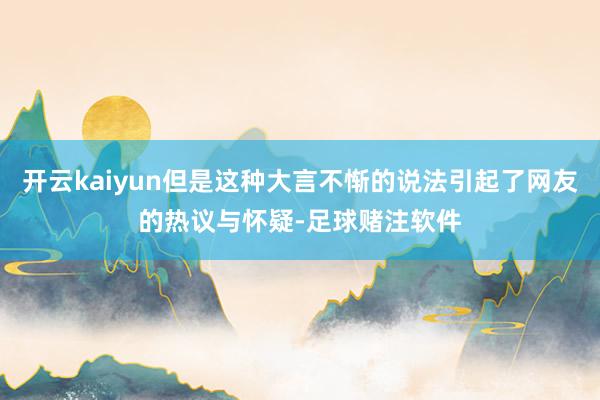 开云kaiyun但是这种大言不惭的说法引起了网友的热议与怀疑-足球赌注软件