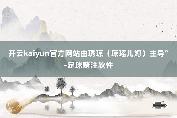 开云kaiyun官方网站由琇琼（琼瑶儿媳）主导”-足球赌注软件