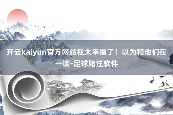 开云kaiyun官方网站我太幸福了！以为和他们在一谈-足球赌注软件