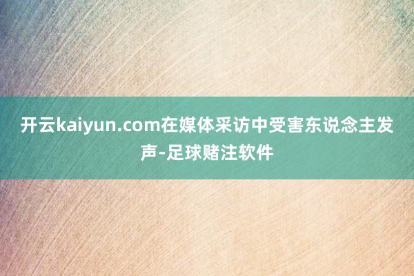 开云kaiyun.com在媒体采访中受害东说念主发声-足球赌注软件