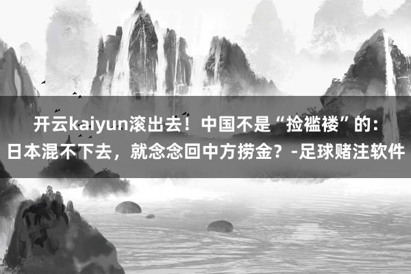 开云kaiyun滚出去！中国不是“捡褴褛”的：日本混不下去，就念念回中方捞金？-足球赌注软件