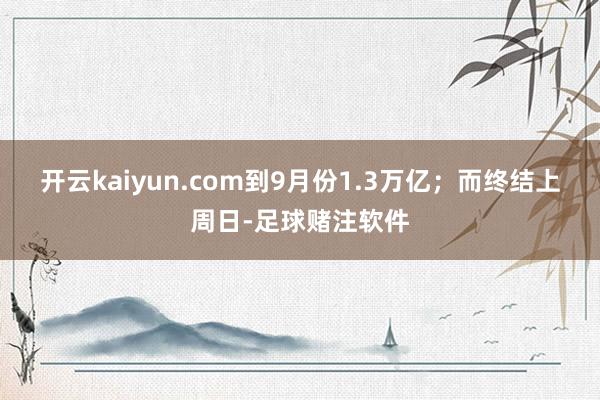 开云kaiyun.com到9月份1.3万亿；而终结上周日-足球赌注软件