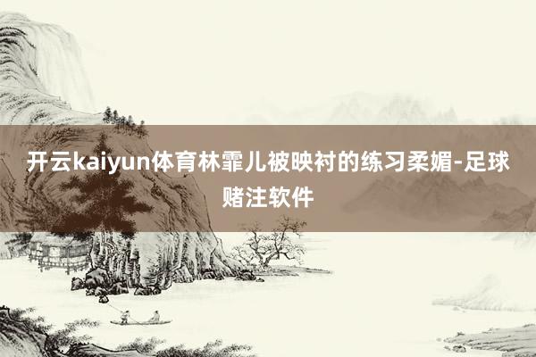 开云kaiyun体育林霏儿被映衬的练习柔媚-足球赌注软件