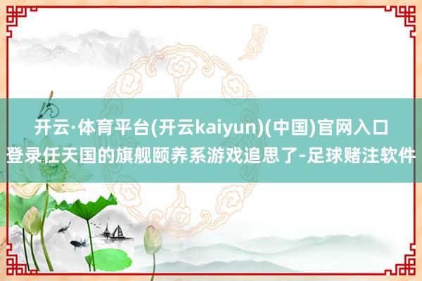 开云·体育平台(开云kaiyun)(中国)官网入口登录任天国的旗舰颐养系游戏追思了-足球赌注软件