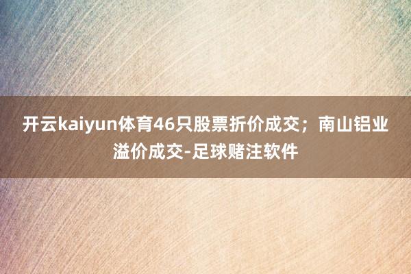 开云kaiyun体育46只股票折价成交；南山铝业溢价成交-足球赌注软件