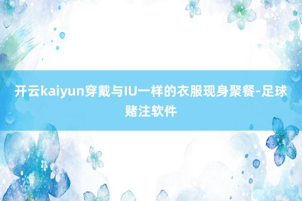 开云kaiyun穿戴与IU一样的衣服现身聚餐-足球赌注软件