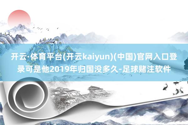 开云·体育平台(开云kaiyun)(中国)官网入口登录可是他2019年归国没多久-足球赌注软件