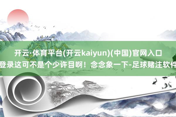 开云·体育平台(开云kaiyun)(中国)官网入口登录这可不是个少许目啊！念念象一下-足球赌注软件