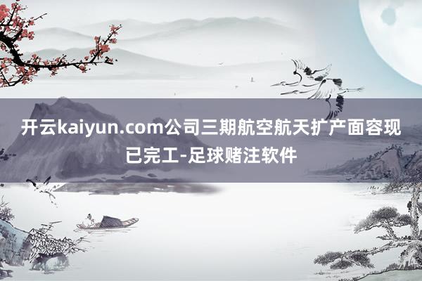 开云kaiyun.com公司三期航空航天扩产面容现已完工-足球赌注软件