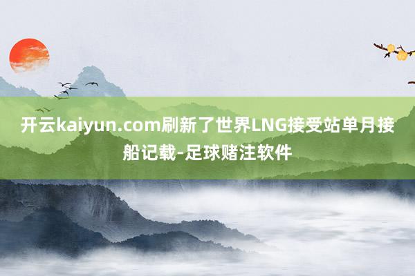 开云kaiyun.com刷新了世界LNG接受站单月接船记载-足球赌注软件