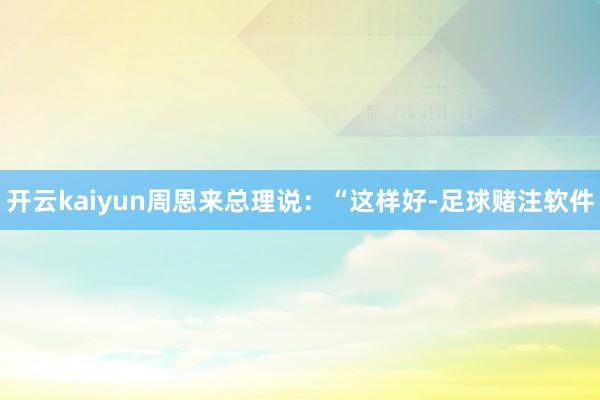 开云kaiyun周恩来总理说：“这样好-足球赌注软件