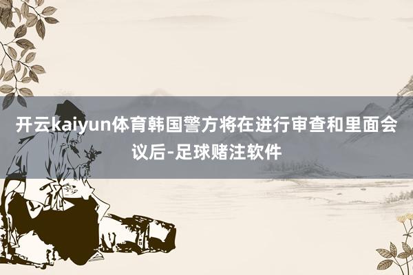 开云kaiyun体育韩国警方将在进行审查和里面会议后-足球赌注软件