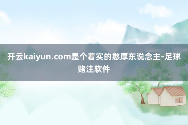 开云kaiyun.com是个着实的憨厚东说念主-足球赌注软件