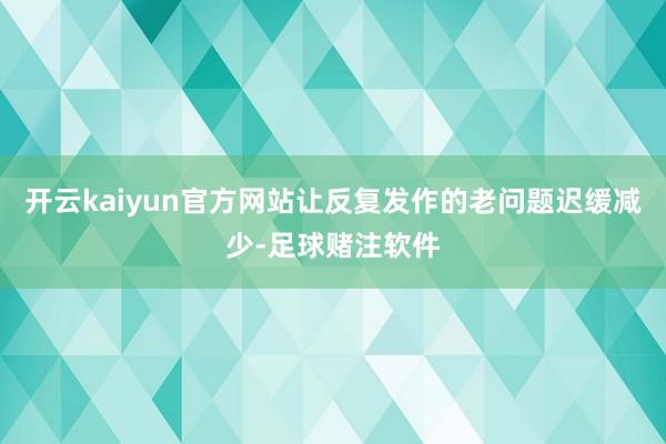 开云kaiyun官方网站让反复发作的老问题迟缓减少-足球赌注软件