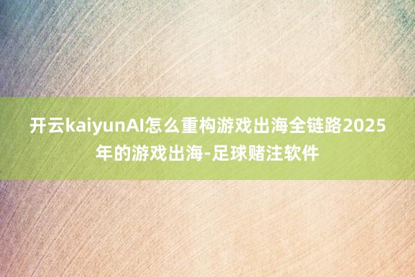 开云kaiyunAI怎么重构游戏出海全链路2025年的游戏出海-足球赌注软件