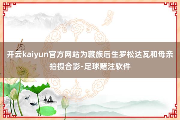 开云kaiyun官方网站为藏族后生罗松达瓦和母亲拍摄合影-足球赌注软件