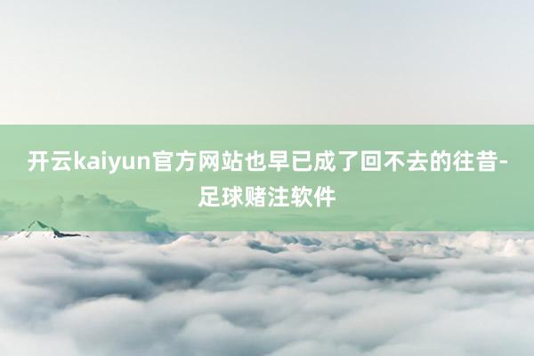 开云kaiyun官方网站也早已成了回不去的往昔-足球赌注软件