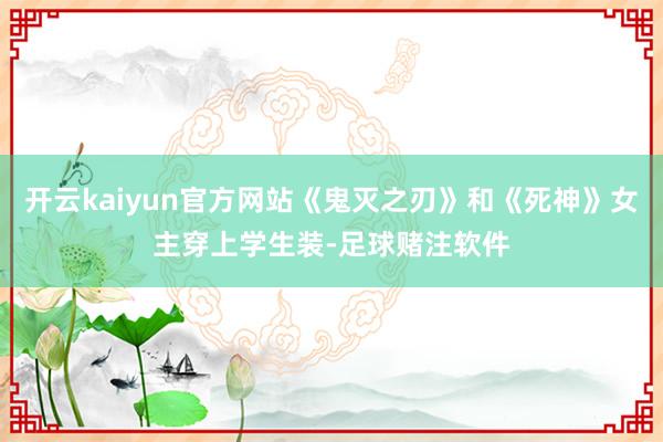开云kaiyun官方网站《鬼灭之刃》和《死神》女主穿上学生装-足球赌注软件