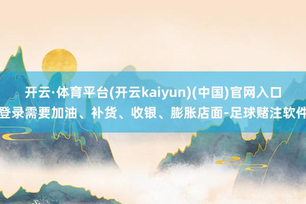 开云·体育平台(开云kaiyun)(中国)官网入口登录需要加油、补货、收银、膨胀店面-足球赌注软件