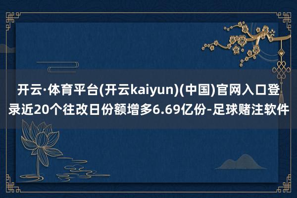 开云·体育平台(开云kaiyun)(中国)官网入口登录近20个往改日份额增多6.69亿份-足球赌注软件