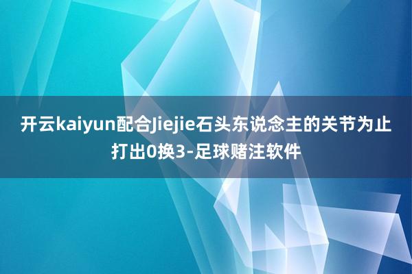 开云kaiyun配合Jiejie石头东说念主的关节为止打出0换3-足球赌注软件