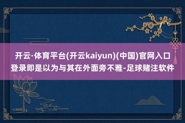 开云·体育平台(开云kaiyun)(中国)官网入口登录即是以为与其在外面旁不雅-足球赌注软件