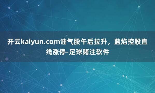 开云kaiyun.com油气股午后拉升，蓝焰控股直线涨停-足球赌注软件