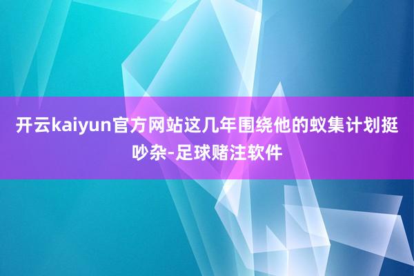 开云kaiyun官方网站这几年围绕他的蚁集计划挺吵杂-足球赌注软件