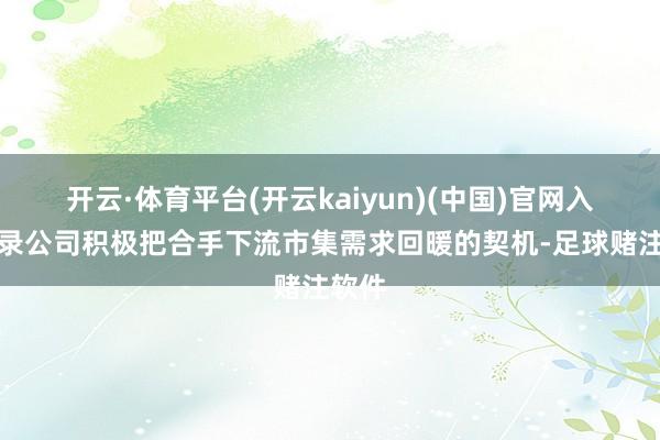 开云·体育平台(开云kaiyun)(中国)官网入口登录公司积极把合手下流市集需求回暖的契机-足球赌注软件