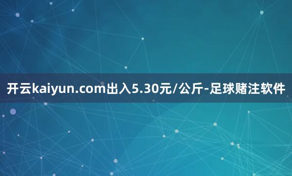 开云kaiyun.com出入5.30元/公斤-足球赌注软件