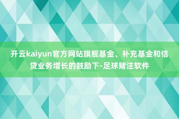 开云kaiyun官方网站旗舰基金、补充基金和信贷业务增长的鼓励下-足球赌注软件