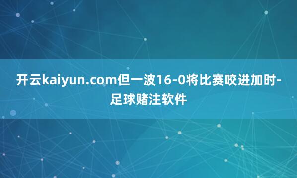 开云kaiyun.com但一波16-0将比赛咬进加时-足球赌注软件