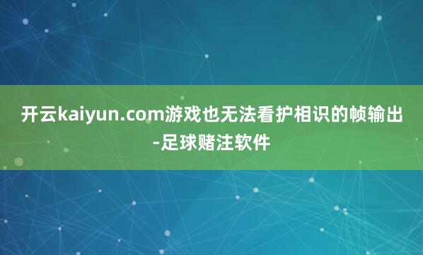 开云kaiyun.com游戏也无法看护相识的帧输出-足球赌注软件