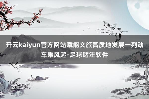 开云kaiyun官方网站赋能文旅高质地发展一列动车乘风起-足球赌注软件