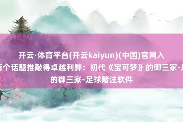 开云·体育平台(开云kaiyun)(中国)官网入口登录其中有个话题推敲得卓越利弊：初代《宝可梦》的御三家-足球赌注软件