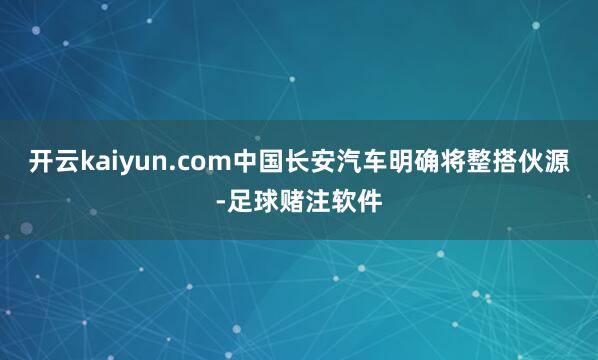 开云kaiyun.com中国长安汽车明确将整搭伙源-足球赌注软件