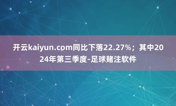 开云kaiyun.com同比下落22.27%；其中2024年第三季度-足球赌注软件