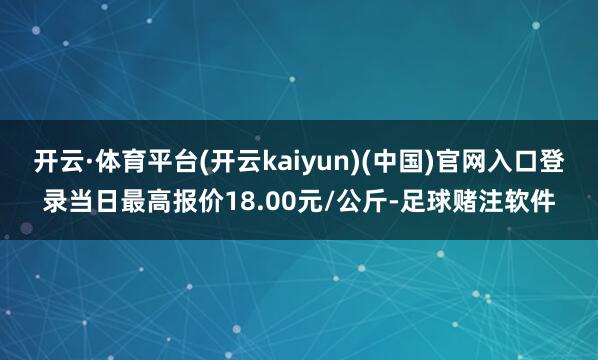 开云·体育平台(开云kaiyun)(中国)官网入口登录当日最高报价18.00元/公斤-足球赌注软件