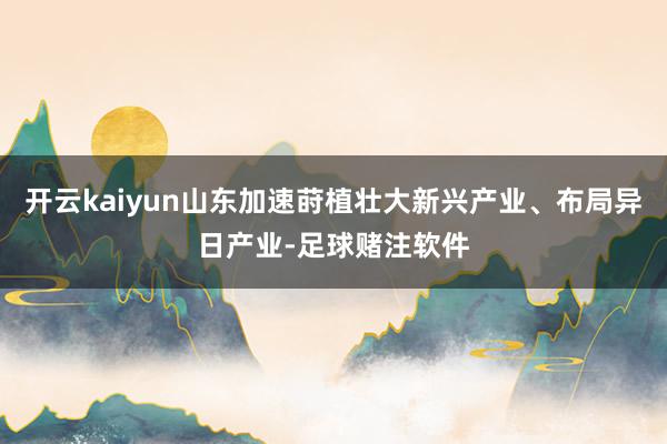 开云kaiyun山东加速莳植壮大新兴产业、布局异日产业-足球赌注软件