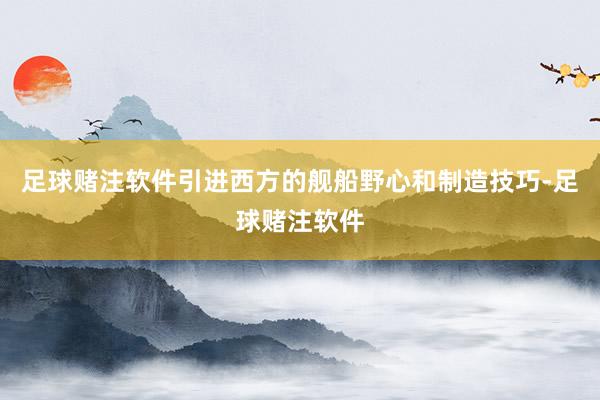 足球赌注软件引进西方的舰船野心和制造技巧-足球赌注软件