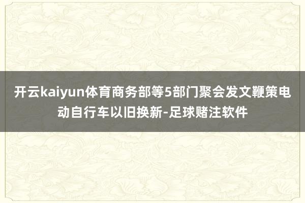开云kaiyun体育商务部等5部门聚会发文鞭策电动自行车以旧换新-足球赌注软件