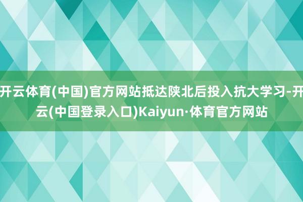 开云体育(中国)官方网站抵达陕北后投入抗大学习-开云(中国登录入口)Kaiyun·体育官方网站