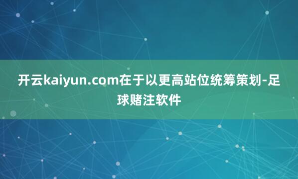 开云kaiyun.com在于以更高站位统筹策划-足球赌注软件