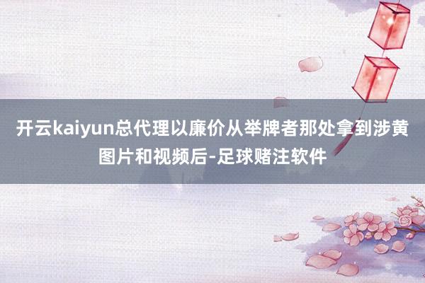 开云kaiyun总代理以廉价从举牌者那处拿到涉黄图片和视频后-足球赌注软件