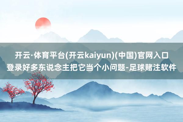 开云·体育平台(开云kaiyun)(中国)官网入口登录好多东说念主把它当个小问题-足球赌注软件