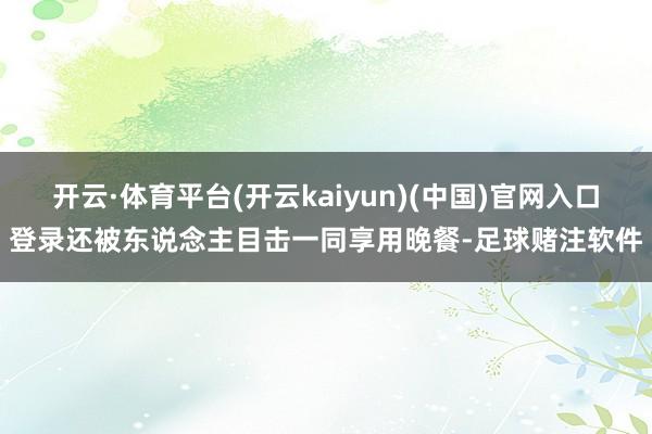 开云·体育平台(开云kaiyun)(中国)官网入口登录还被东说念主目击一同享用晚餐-足球赌注软件