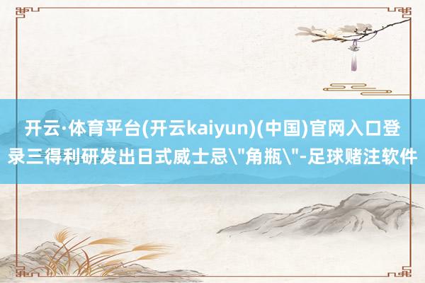 开云·体育平台(开云kaiyun)(中国)官网入口登录三得利研发出日式威士忌