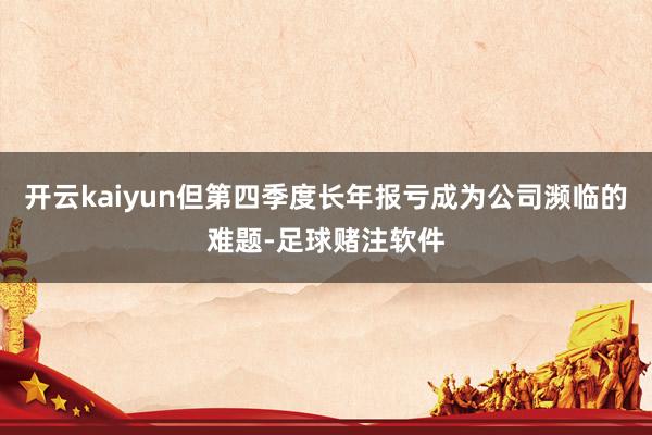开云kaiyun但第四季度长年报亏成为公司濒临的难题-足球赌注软件