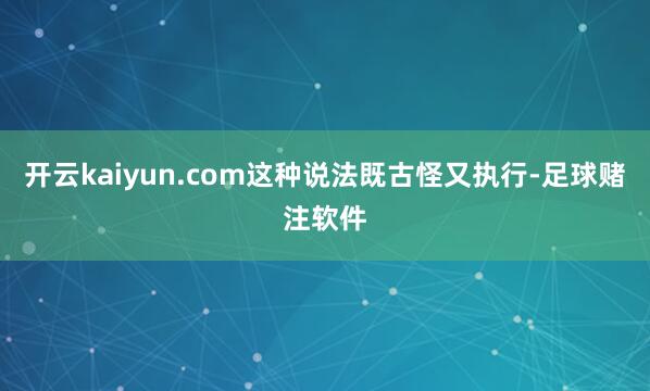 开云kaiyun.com这种说法既古怪又执行-足球赌注软件
